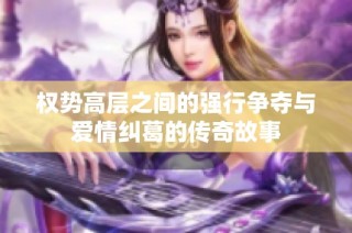 权势高层之间的强行争夺与爱情纠葛的传奇故事