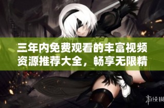 三年内免费观看的丰富视频资源推荐大全，畅享无限精彩内容