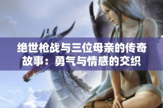绝世枪战与三位母亲的传奇故事：勇气与情感的交织