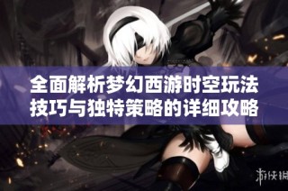 全面解析梦幻西游时空玩法技巧与独特策略的详细攻略