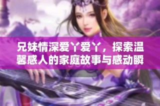 兄妹情深爱丫爱丫，探索温馨感人的家庭故事与感动瞬间