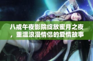 八戒午夜影院绽放蜜月之夜，重温浪漫情侣的爱情故事与激情瞬间