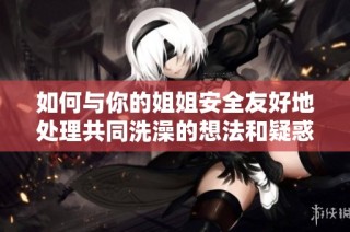 如何与你的姐姐安全友好地处理共同洗澡的想法和疑惑