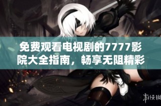 免费观看电视剧的7777影院大全指南，畅享无阻精彩影视享受