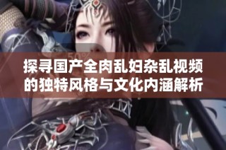 探寻国产全肉乱妇杂乱视频的独特风格与文化内涵解析