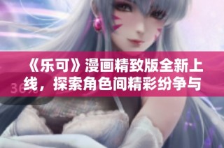 《乐可》漫画精致版全新上线，探索角色间精彩纷争与感人故事