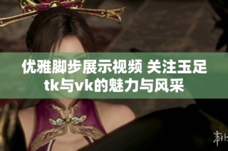 优雅脚步展示视频 关注玉足tk与vk的魅力与风采