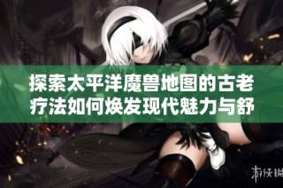 探索太平洋魔兽地图的古老疗法如何焕发现代魅力与舒缓疲劳