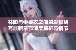 林阳与秦墨农之间的爱恨纠葛最新章节深度解析与情节发展探讨
