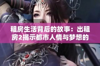 租房生活背后的故事：出租房2揭示都市人情与梦想的真实面貌