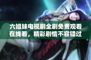 六姐妹电视剧全剧免费观看在线看，精彩剧情不容错过