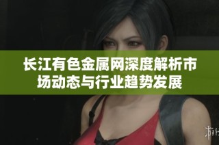 长江有色金属网深度解析市场动态与行业趋势发展
