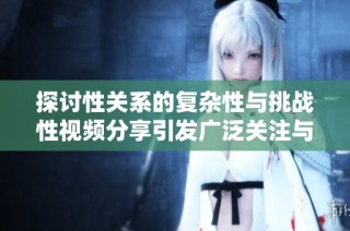 探讨性关系的复杂性与挑战性视频分享引发广泛关注与讨论