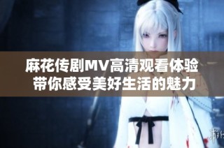 麻花传剧MV高清观看体验 带你感受美好生活的魅力与乐趣