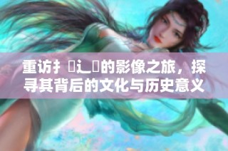 重访扌喿辶畐的影像之旅，探寻其背后的文化与历史意义