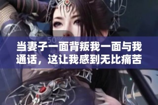 当妻子一面背叛我一面与我通话，这让我感到无比痛苦和无奈