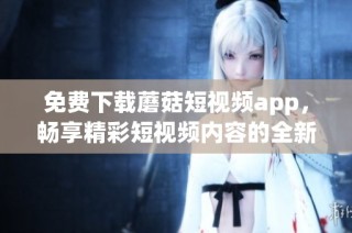 免费下载蘑菇短视频app，畅享精彩短视频内容的全新体验