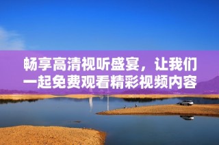 畅享高清视听盛宴，让我们一起免费观看精彩视频内容