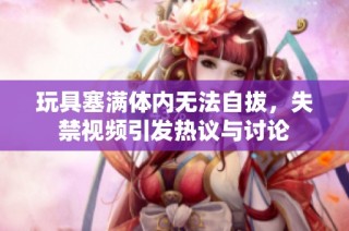 玩具塞满体内无法自拔，失禁视频引发热议与讨论