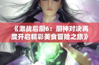 《激战后厨6：厨神对决再度开启精彩美食冒险之旅》