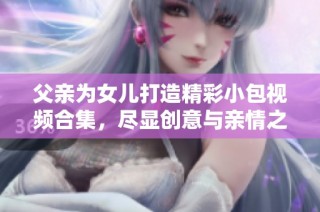 父亲为女儿打造精彩小包视频合集，尽显创意与亲情之美