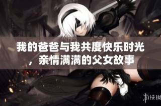 我的爸爸与我共度快乐时光，亲情满满的父女故事