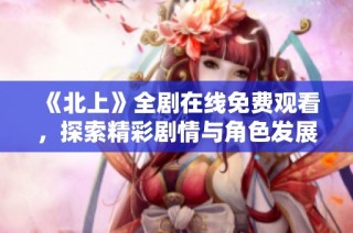《北上》全剧在线免费观看，探索精彩剧情与角色发展之旅