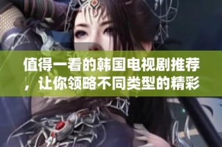 值得一看的韩国电视剧推荐，让你领略不同类型的精彩故事与魅力演绎