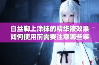 白丝脚上涂抹的精华液效果如何使用前需要注意哪些事项