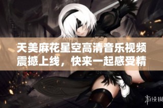 天美麻花星空高清音乐视频震撼上线，快来一起感受精彩旋律！