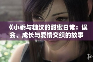 《小乖与糙汉的甜蜜日常：误会、成长与爱情交织的故事》