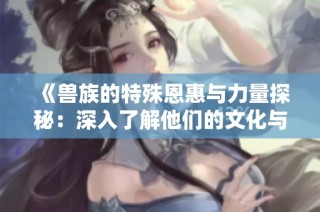 《兽族的特殊恩惠与力量探秘：深入了解他们的文化与信仰》