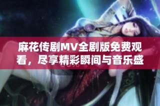 麻花传剧MV全剧版免费观看，尽享精彩瞬间与音乐盛宴