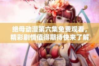 绝母动漫第六集免费观看，精彩剧情值得期待快来了解吧