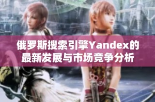 俄罗斯搜索引擎Yandex的最新发展与市场竞争分析