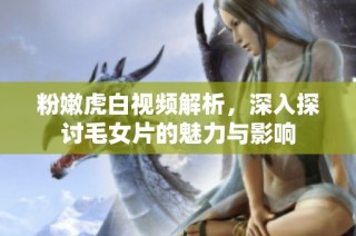 粉嫩虎白视频解析，深入探讨毛女片的魅力与影响