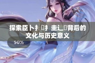 探索臣卜扌喿扌圭辶畐背后的文化与历史意义