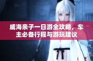 威海亲子一日游全攻略，车主必备行程与游玩建议