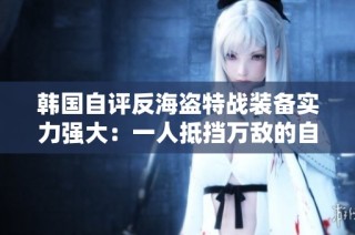 韩国自评反海盗特战装备实力强大：一人抵挡万敌的自信展示