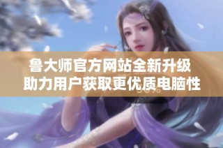 鲁大师官方网站全新升级 助力用户获取更优质电脑性能数据