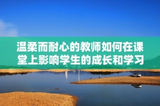 温柔而耐心的教师如何在课堂上影响学生的成长和学习