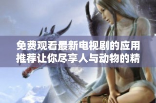 免费观看最新电视剧的应用推荐让你尽享人与动物的精彩故事