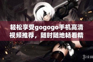 轻松享受gogogo手机高清视频推荐，随时随地畅看精彩内容