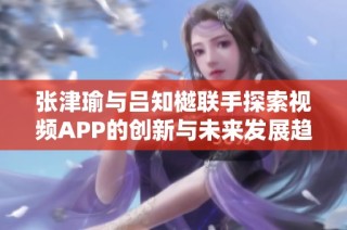 张津瑜与吕知樾联手探索视频APP的创新与未来发展趋势