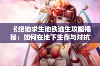 《绝地求生地铁逃生攻略揭秘：如何在地下生存与对抗敌人》