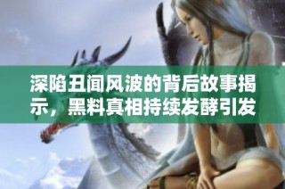 深陷丑闻风波的背后故事揭示，黑料真相持续发酵引发热议
