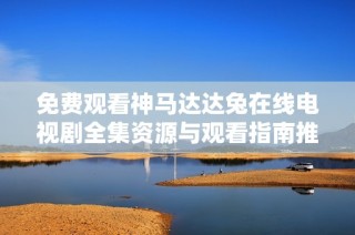 免费观看神马达达兔在线电视剧全集资源与观看指南推荐