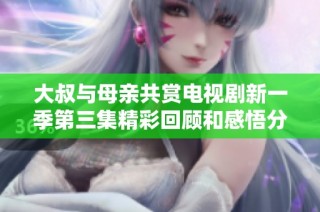 大叔与母亲共赏电视剧新一季第三集精彩回顾和感悟分享