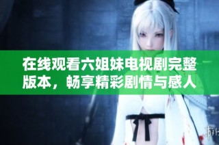 在线观看六姐妹电视剧完整版本，畅享精彩剧情与感人故事