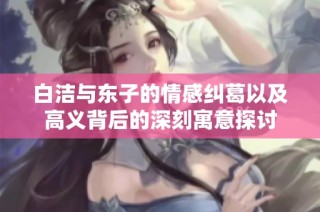 白洁与东子的情感纠葛以及高义背后的深刻寓意探讨